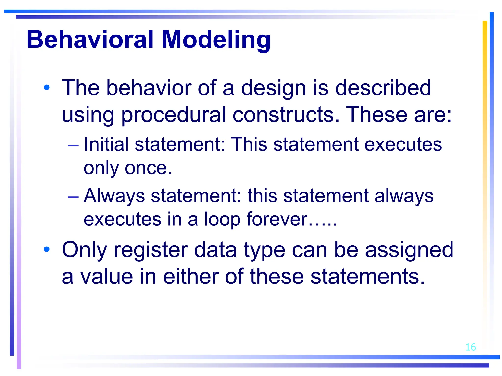 16
Behavioral Modeling
• The behavior of a design is described
using procedural constructs. These are:
– Initial statement: This statement executes
only once.
– Always statement: this statement always
executes in a loop forever…..
• Only register data type can be assigned
a value in either of these statements.
 