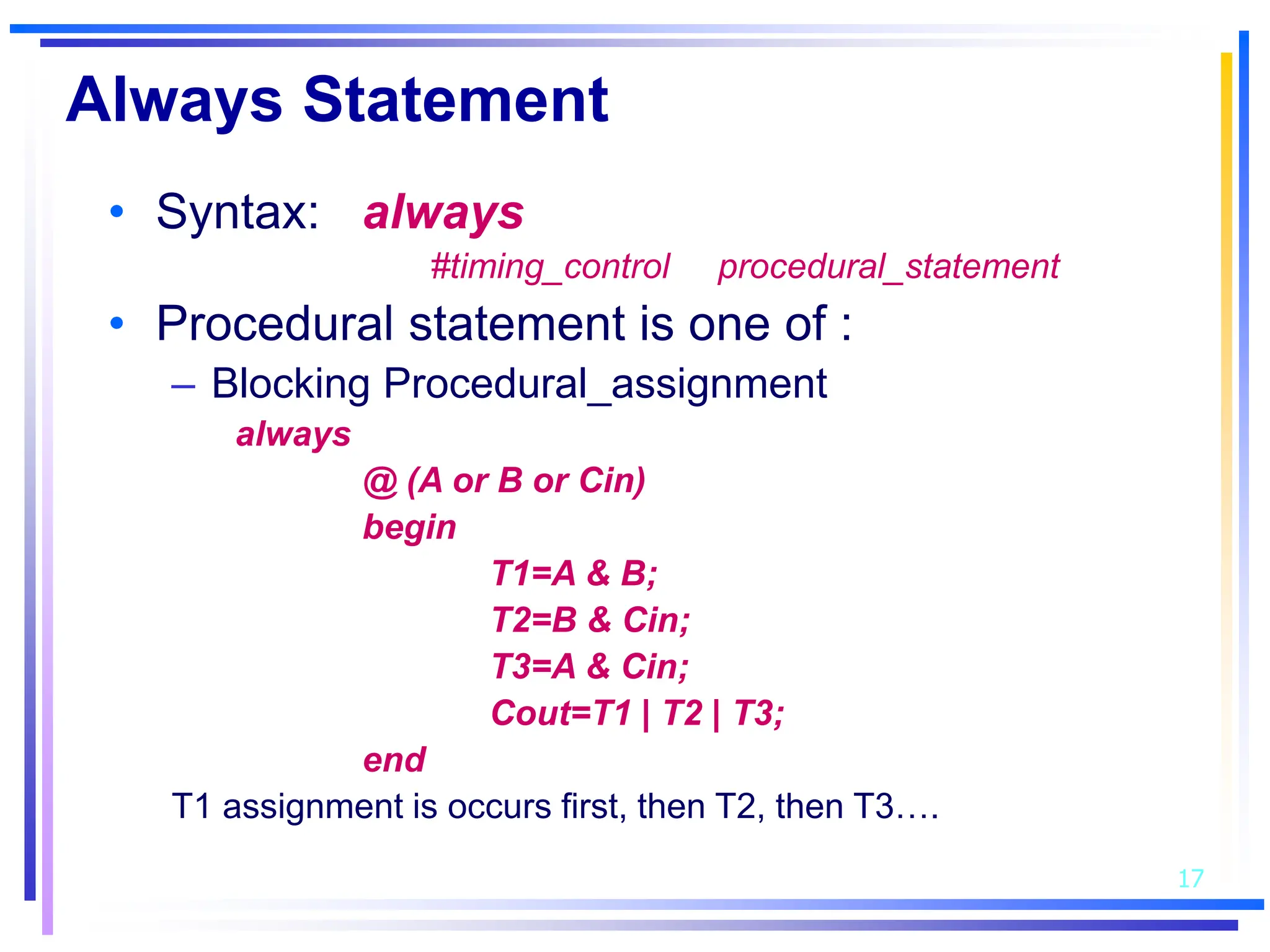17
Always Statement
• Syntax: always
#timing_control procedural_statement
• Procedural statement is one of :
– Blocking Procedural_assignment
always
@ (A or B or Cin)
begin
T1=A & B;
T2=B & Cin;
T3=A & Cin;
Cout=T1 | T2 | T3;
end
T1 assignment is occurs first, then T2, then T3….
 