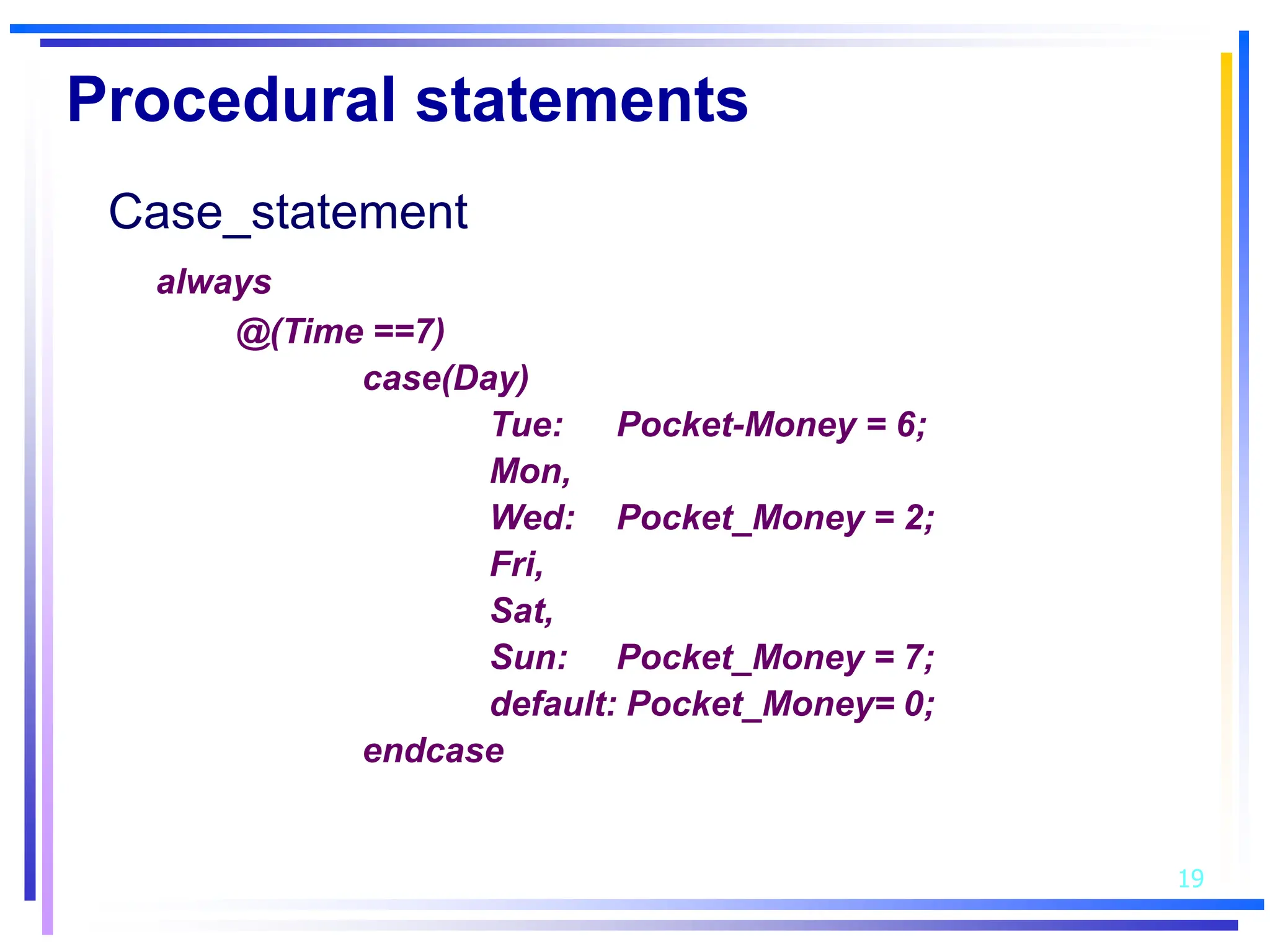 19
Procedural statements
Case_statement
always
@(Time ==7)
case(Day)
Tue: Pocket-Money = 6;
Mon,
Wed: Pocket_Money = 2;
Fri,
Sat,
Sun: Pocket_Money = 7;
default: Pocket_Money= 0;
endcase
 
