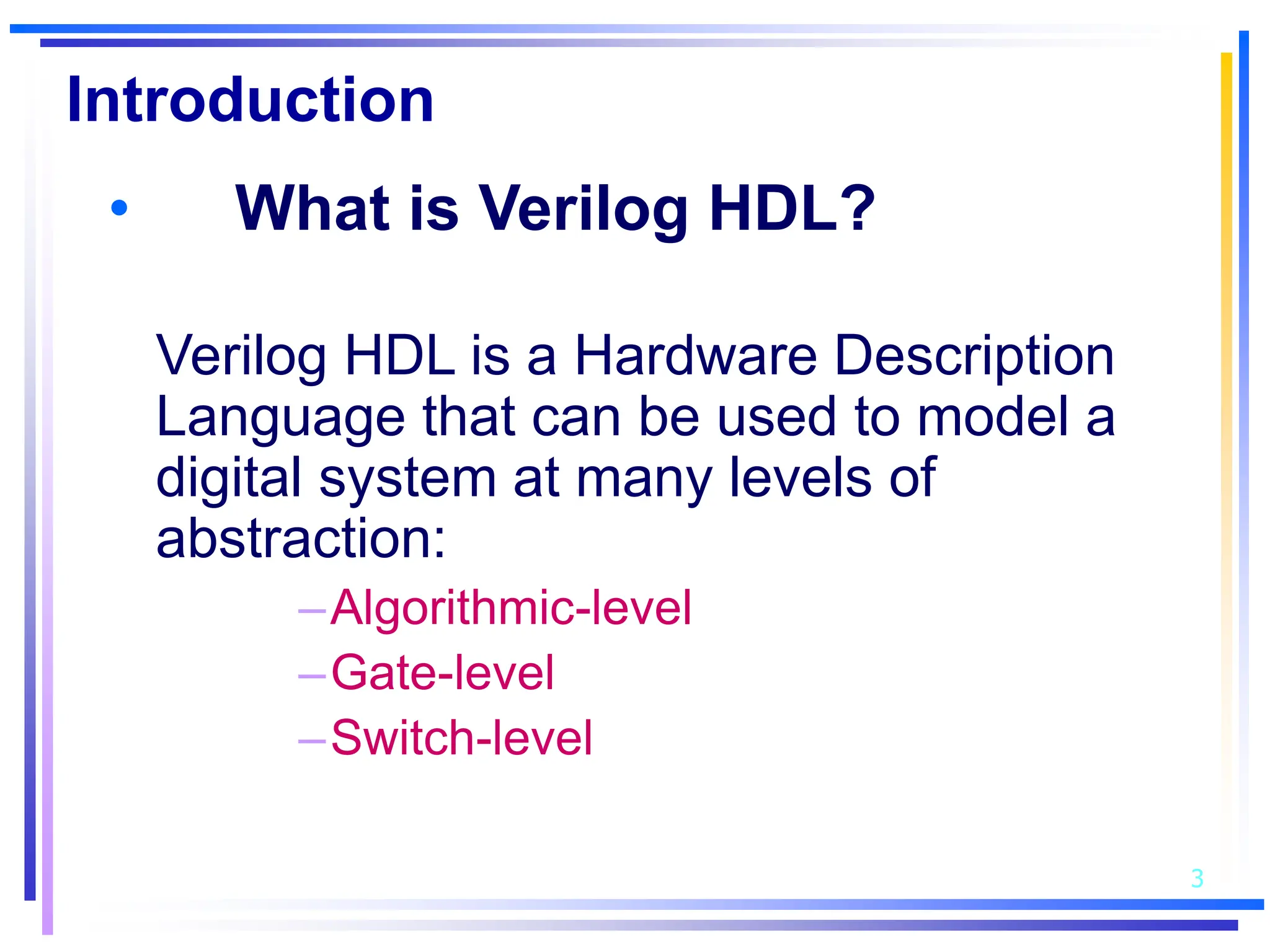 3
Introduction
• What is Verilog HDL?
Verilog HDL is a Hardware Description
Language that can be used to model a
digital system at many levels of
abstraction:
–Algorithmic-level
–Gate-level
–Switch-level
 
