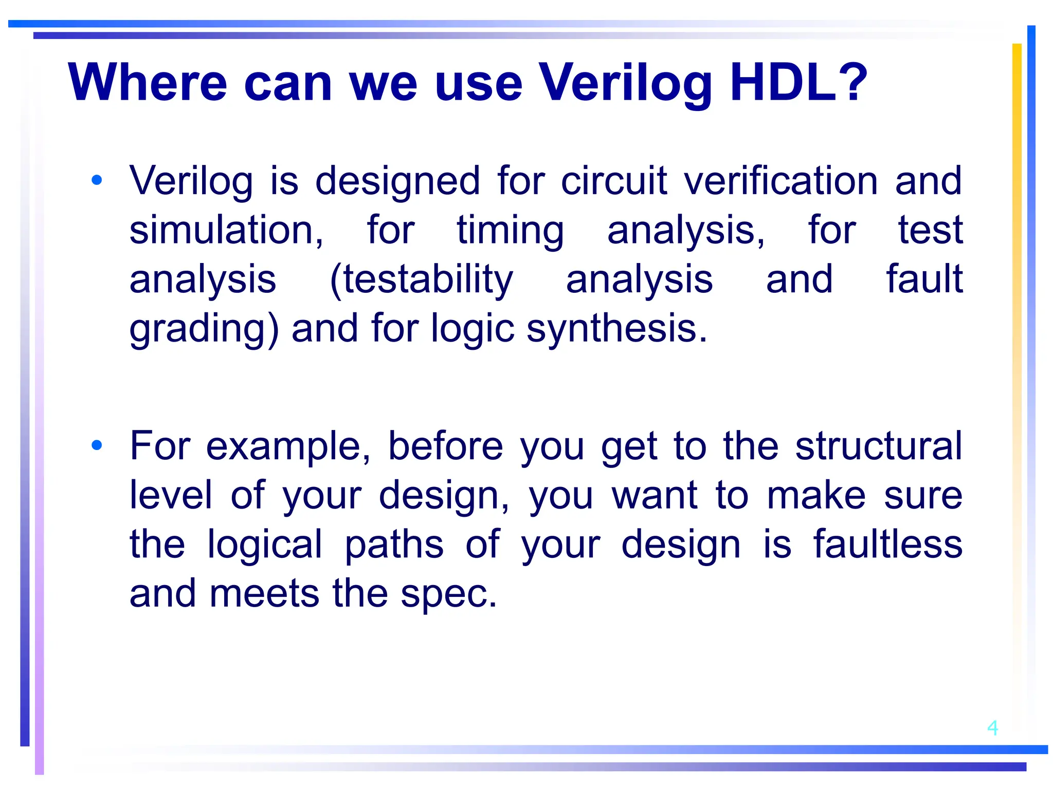 4
Where can we use Verilog HDL?
• Verilog is designed for circuit verification and
simulation, for timing analysis, for test
analysis (testability analysis and fault
grading) and for logic synthesis.
• For example, before you get to the structural
level of your design, you want to make sure
the logical paths of your design is faultless
and meets the spec.
 