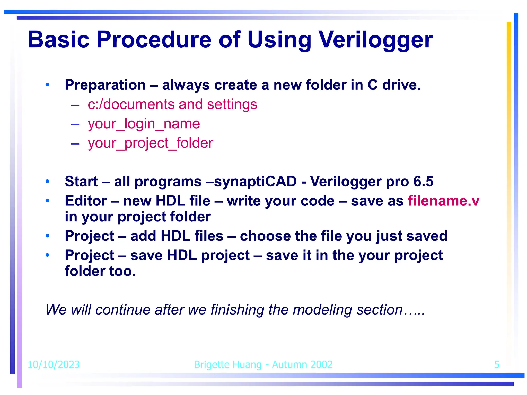 10/10/2023 Brigette Huang - Autumn 2002 5
Basic Procedure of Using Verilogger
• Preparation – always create a new folder in C drive.
– c:/documents and settings
– your_login_name
– your_project_folder
• Start – all programs –synaptiCAD - Verilogger pro 6.5
• Editor – new HDL file – write your code – save as filename.v
in your project folder
• Project – add HDL files – choose the file you just saved
• Project – save HDL project – save it in the your project
folder too.
We will continue after we finishing the modeling section…..
 