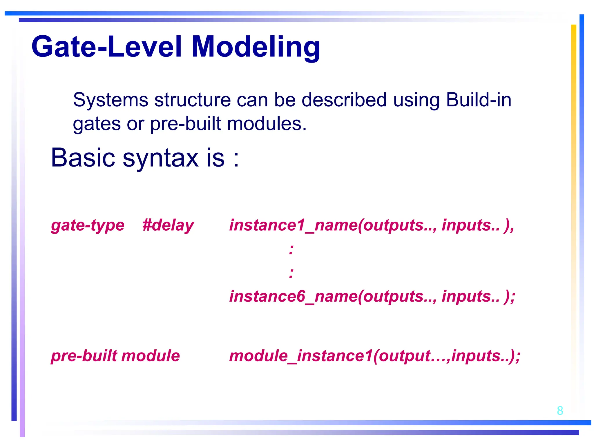 8
Gate-Level Modeling
Systems structure can be described using Build-in
gates or pre-built modules.
Basic syntax is :
gate-type #delay instance1_name(outputs.., inputs.. ),
:
:
instance6_name(outputs.., inputs.. );
pre-built module module_instance1(output…,inputs..);
 