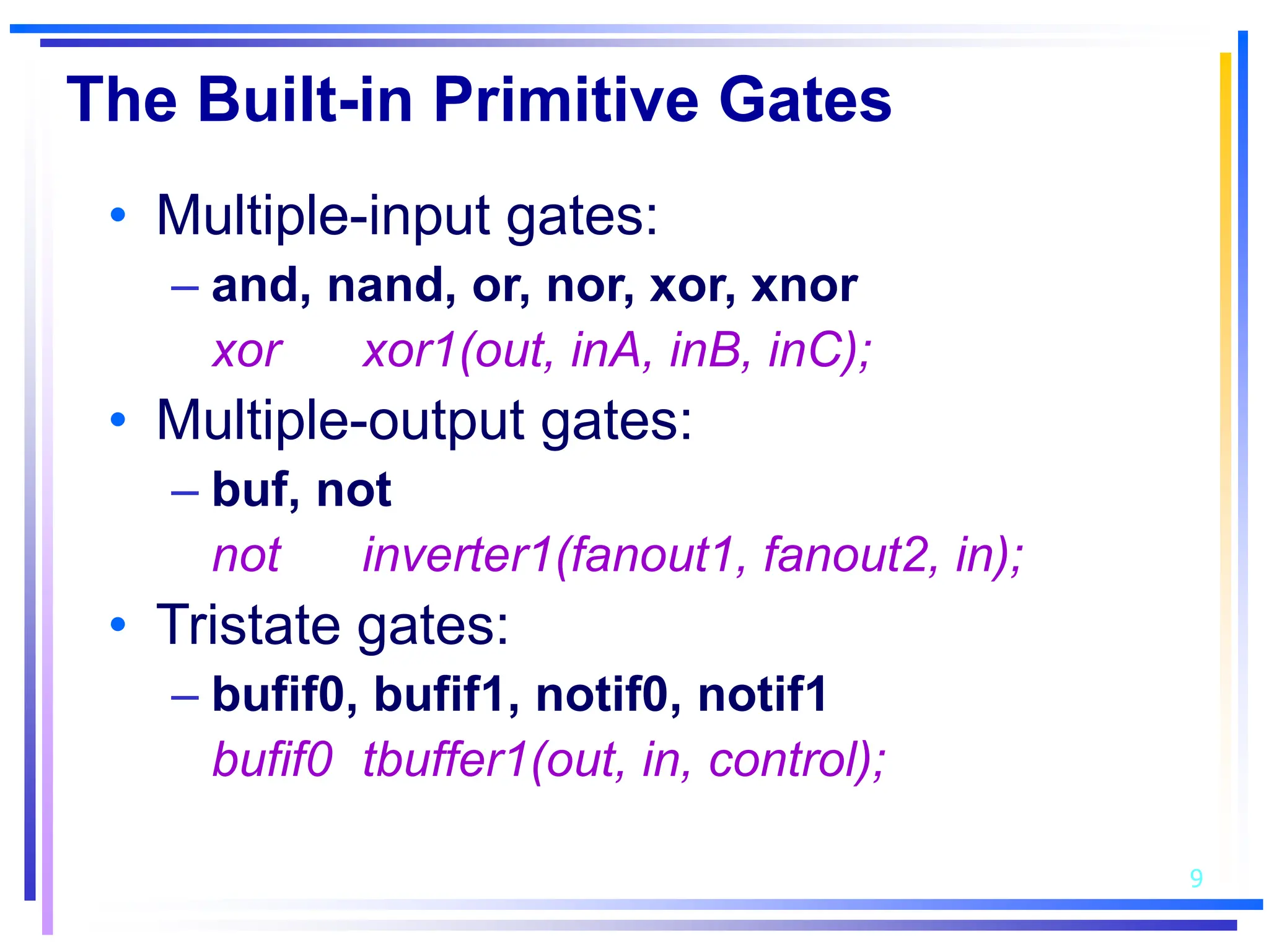 9
The Built-in Primitive Gates
• Multiple-input gates:
– and, nand, or, nor, xor, xnor
xor xor1(out, inA, inB, inC);
• Multiple-output gates:
– buf, not
not inverter1(fanout1, fanout2, in);
• Tristate gates:
– bufif0, bufif1, notif0, notif1
bufif0 tbuffer1(out, in, control);
 