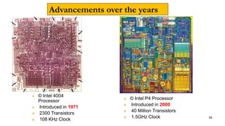 Advancements over the years
 © Intel 4004
Processor
 Introduced in 1971
 2300 Transistors
 108 KHz Clock
 © Intel P4 Processor
 Introduced in 2000
 40 Million Transistors
 1.5GHz Clock 16
 