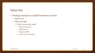 8/12/2017Verilog HDL_M2 14
Value Set
• Verilog concepts to model hardware circuits
• Value level
• Value strength
• Used to accurately model
• Signal contention
• MOS devices
• Dynamic MOS
• Other low-level details
 