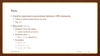 8/12/2017Verilog HDL_M2 16
Nets
• Used to represent connections between HW elements
• Values continuously driven on nets
• Fig. 3-1
• Keyword: wire
• Default: One-bit values
• unless declared as vectors
• Default value: z
• For trireg, default is x
• Examples
• wire a;
• wire b, c;
• wire d=1’b0;
 