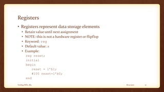 8/12/2017Verilog HDL_M2 17
Registers
• Registers represent data storage elements
• Retain value until next assignment
• NOTE: this is not a hardware register or flipflop
• Keyword: reg
• Default value: x
• Example:
reg reset;
initial
begin
reset = 1’b1;
#100 reset=1’b0;
end
 
