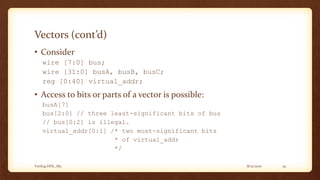 8/12/2017Verilog HDL_M2 19
Vectors (cont’d)
• Consider
wire [7:0] bus;
wire [31:0] busA, busB, busC;
reg [0:40] virtual_addr;
• Access to bits or parts of a vector is possible:
busA[7]
bus[2:0] // three least-significant bits of bus
// bus[0:2] is illegal.
virtual_addr[0:1] /* two most-significant bits
* of virtual_addr
*/
 