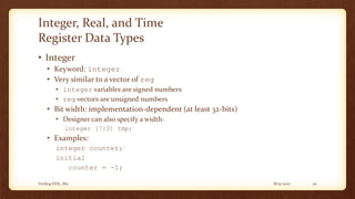 8/12/2017Verilog HDL_M2 20
Integer, Real, and Time
Register Data Types
• Integer
• Keyword: integer
• Very similar to a vector of reg
• integer variables are signed numbers
• reg vectors are unsigned numbers
• Bit width: implementation-dependent (at least 32-bits)
• Designer can also specify a width:
integer [7:0] tmp;
• Examples:
integer counter;
initial
counter = -1;
 