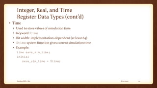8/12/2017Verilog HDL_M2 22
Integer, Real, and Time
Register Data Types (cont’d)
• Time
• Used to store values of simulation time
• Keyword: time
• Bit width: implementation-dependent (at least 64)
• $time system function gives current simulation time
• Example:
time save_sim_time;
initial
save_sim_time = $time;
 