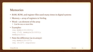 8/12/2017Verilog HDL_M2 24
Memories
• RAM, ROM, and register-files used many times in digital systems
• Memory = array of registers in Verilog
• Word = an element of the array
• Can be one or more bits
• Examples:
reg membit[0:1023];
reg [7:0] membyte[0:1023];
membyte[511]
• Note the difference (as in arrays):
reg membit[0:127];
reg [0:127] register;
 