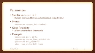 8/12/2017Verilog HDL_M2 25
Parameters
• Similar to const in C
• But can be overridden for each module at compile-time
• Syntax:
parameter <const_id>=<value>;
• Gives flexibility
• Allows to customize the module
• Example:
parameter port_id=5;
parameter cache_line_width=256;
parameter bus_width=8;
wire [bus_width-1:0] bus;
 