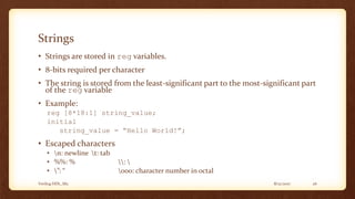 8/12/2017Verilog HDL_M2 26
Strings
• Strings are stored in reg variables.
• 8-bits required per character
• The string is stored from the least-significant part to the most-significant part
of the reg variable
• Example:
reg [8*18:1] string_value;
initial
string_value = “Hello World!”;
• Escaped characters
• n: newline t: tab
• %%: % : 
• ”: “ ooo: character number in octal
 
