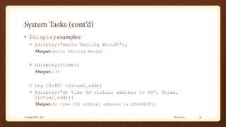 8/12/2017Verilog HDL_M2 30
System Tasks (cont’d)
• $display examples:
• $display(“Hello Verilog World!”);
Output: Hello Verilog World!
• $display($time);
Output: 230
• reg [0:40] virtual_addr;
• $display(“At time %d virtual address is %h”, $time,
virtual_addr);
Output: At time 200 virtual address is 1fe000001c
 