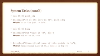 8/12/2017Verilog HDL_M2 31
System Tasks (cont’d)
• reg [4:0] port_id;
• $display(“ID of the port is %b”, port_id);
Output: ID of the port is 00101
• reg [3:0] bus;
• $display(“Bus value is %b”, bus);
Output: Bus value is 10xx
• $display(“Hierarchical name of this module is %m”);
Output: Hierarchical name of this module is top.p1
• $display(“A n multiline string with a %% sign.”);
 