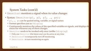 8/12/2017Verilog HDL_M2 32
System Tasks (cont’d)
• $monitor: monitors a signal when its value changes
• Syntax: $monitor(p1, p2, p3, …, pn);
• p1,…, pn can be quoted string, variable, or signal names
• Format specifiers just as $display
• Continuously monitors the values of the specified variables or signals, and displays the
entire list whenever any of them changes.
• $monitor needs to be invoked only once (unlike $display)
• Only one $monitor (the latest one) can be active at any time
• $monitoroff to temporarily turn off monitoring
• $monitoron to turn monitoring on again
 