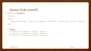 8/12/2017Verilog HDL_M2 33
System Tasks (cont’d)
• $monitor Examples:
initial
begin
$monitor($time, “Value of signals clock=%b, reset=%b”, clock, reset);
end
• Output:
0 value of signals clock=0, reset=1
5 value of signals clock=1, reset=1
10 value of signals clock=0, reset=0
 