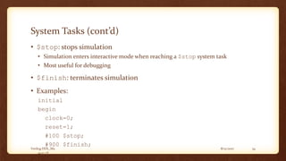 8/12/2017Verilog HDL_M2 34
System Tasks (cont’d)
• $stop: stops simulation
• Simulation enters interactive mode when reaching a $stop system task
• Most useful for debugging
• $finish: terminates simulation
• Examples:
initial
begin
clock=0;
reset=1;
#100 $stop;
#900 $finish;
end
 