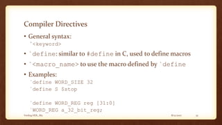 8/12/2017Verilog HDL_M2 35
Compiler Directives
• General syntax:
`<keyword>
• `define: similar to #define in C, used to define macros
• `<macro_name> to use the macro defined by `define
• Examples:
`define WORD_SIZE 32
`define S $stop
`define WORD_REG reg [31:0]
`WORD_REG a_32_bit_reg;
 