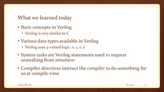 8/12/2017Verilog HDL_M2 37
What we learned today
• Basic concepts in Verilog
• Verilog is very similar to C
• Various data types available in Verilog
• Verilog uses 4-valued logic: 0, 1, x, z
• System tasks are Verilog statements used to request
something from simulator
• Compiler directives instruct the compiler to do something for
us at compile-time
 