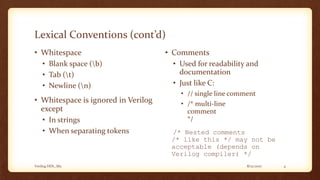 8/12/2017Verilog HDL_M2 4
Lexical Conventions (cont’d)
• Whitespace
• Blank space (b)
• Tab (t)
• Newline (n)
• Whitespace is ignored in Verilog
except
• In strings
• When separating tokens
• Comments
• Used for readability and
documentation
• Just like C:
• // single line comment
• /* multi-line
comment
*/
/* Nested comments
/* like this */ may not be
acceptable (depends on
Verilog compiler) */
 