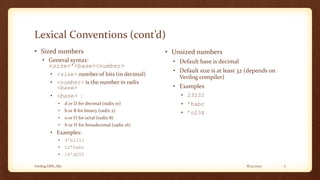 8/12/2017Verilog HDL_M2 7
Lexical Conventions (cont’d)
• Sized numbers
• General syntax:
<size>’<base><number>
• <size> number of bits (in decimal)
• <number> is the number in radix
<base>
• <base> :
• d or D for decimal (radix 10)
• b or B for binary (radix 2)
• o or O for octal (radix 8)
• h or H for hexadecimal (radix 16)
• Examples:
• 4’b1111
• 12’habc
• 16’d255
• Unsized numbers
• Default base is decimal
• Default size is at least 32 (depends on
Verilog compiler)
• Examples
• 23232
• ’habc
• ’o234
 