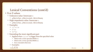 8/12/2017Verilog HDL_M2 8
Lexical Conventions (cont’d)
• X or Z values
• Unknown value: lowercase x
• 4 bits in hex, 3 bits in octal, 1 bit in binary
• High-impedance value: lowercase z
• 4 bits in hex, 3 bits in octal, 1 bit in binary
• Examples
• 12’h13x
• 6’hx
• 32’bz
• Extending the most-significant part
• Applied when <size> is bigger than the specified value
• Filled with x if the specified MSB is x
• Filled with z if the specified MSB is z
• Zero-extended otherwise
• Examples:
• 6’hx
 