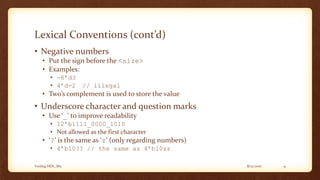8/12/2017Verilog HDL_M2 9
Lexical Conventions (cont’d)
• Negative numbers
• Put the sign before the <size>
• Examples:
• -6’d3
• 4’d-2 // illegal
• Two’s complement is used to store the value
• Underscore character and question marks
• Use ‘_’ to improve readability
• 12’b1111_0000_1010
• Not allowed as the first character
• ‘?’ is the same as ‘z’ (only regarding numbers)
• 4’b10?? // the same as 4’b10zz
 