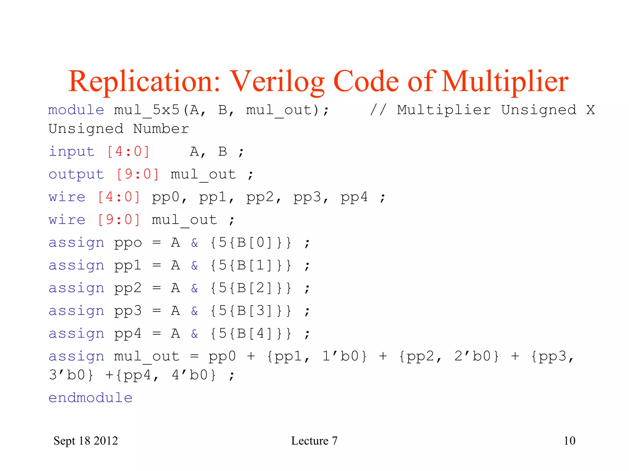 10
Replication: Verilog Code of Multiplier
Sept 18 2012
module mul_5x5(A, B, mul_out); // Multiplier Unsigned X
Unsigned Number
input [4:0] A, B ;
output [9:0] mul_out ;
wire [4:0] pp0, pp1, pp2, pp3, pp4 ;
wire [9:0] mul_out ;
assign ppo = A & {5{B[0]}} ;
assign pp1 = A & {5{B[1]}} ;
assign pp2 = A & {5{B[2]}} ;
assign pp3 = A & {5{B[3]}} ;
assign pp4 = A & {5{B[4]}} ;
assign mul_out = pp0 + {pp1, 1’b0} + {pp2, 2’b0} + {pp3,
3’b0} +{pp4, 4’b0} ;
endmodule
Lecture 7
 