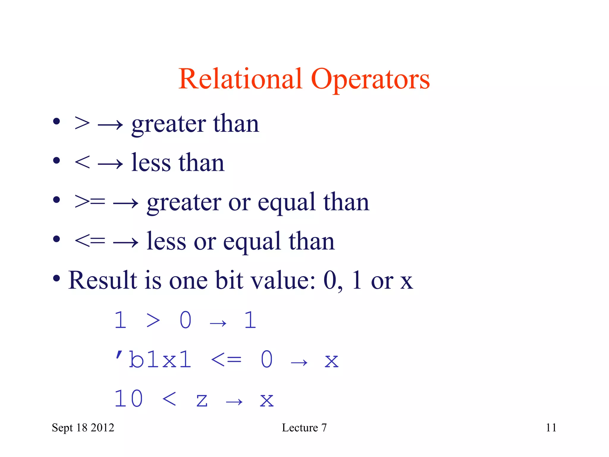 11
Relational Operators
Sept 18 2012
• > → greater than
• < → less than
• >= → greater or equal than
• <= → less or equal than
• Result is one bit value: 0, 1 or x
1 > 0 → 1
’b1x1 <= 0 → x
10 < z → x
Lecture 7
 
