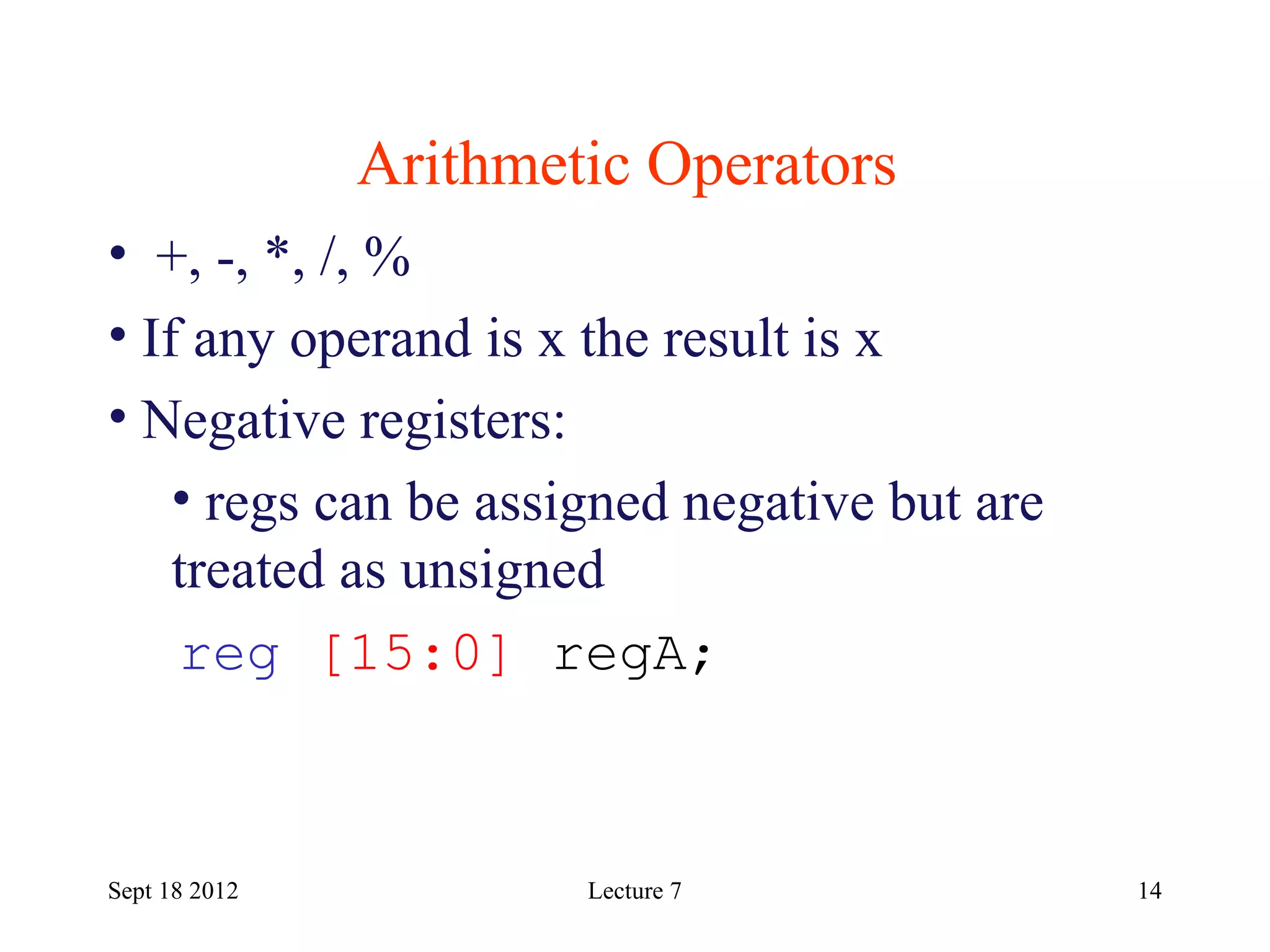 14
Arithmetic Operators
Sept 18 2012
• +, -, *, /, %
• If any operand is x the result is x
• Negative registers:
• regs can be assigned negative but are
treated as unsigned
reg [15:0] regA;
Lecture 7
 