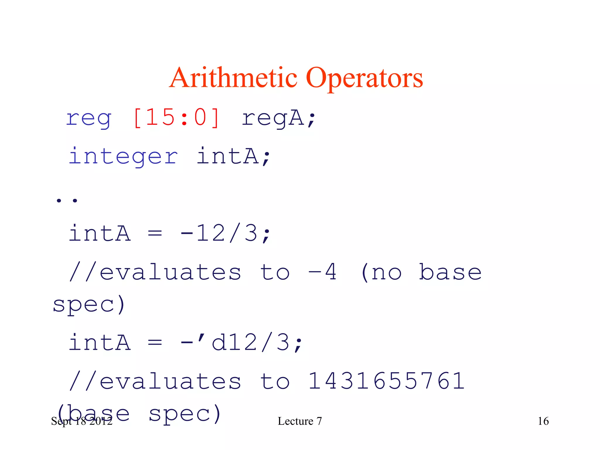16
Arithmetic Operators
Sept 18 2012
reg [15:0] regA;
integer intA;
..
intA = -12/3;
//evaluates to –4 (no base
spec)
intA = -’d12/3;
//evaluates to 1431655761
(base spec) Lecture 7
 
