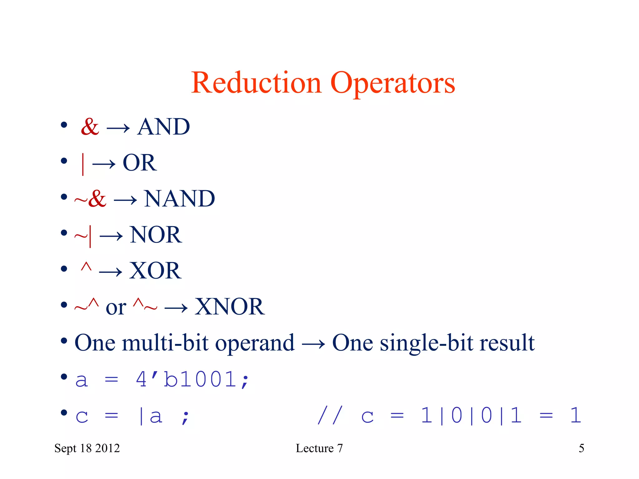 5
Reduction Operators
Sept 18 2012
• & → AND
• | → OR
• ~& → NAND
• ~| → NOR
• ^ → XOR
• ~^ or ^~ → XNOR
• One multi-bit operand → One single-bit result
• a = 4’b1001;
• c = |a ; // c = 1|0|0|1 = 1
Lecture 7
 