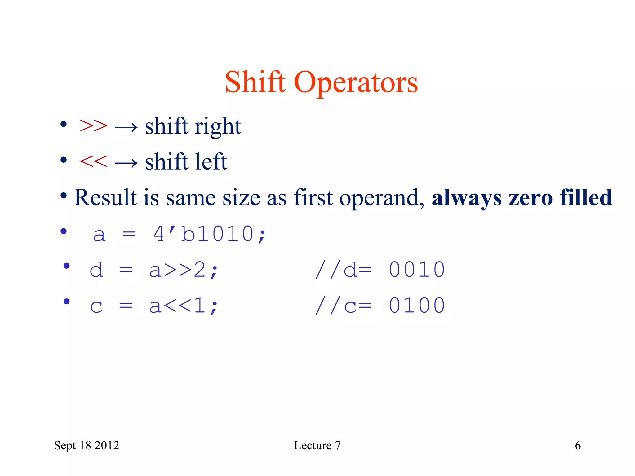6
Shift Operators
Sept 18 2012
• >> → shift right
• << → shift left
• Result is same size as first operand, always zero filled
• a = 4’b1010;
• d = a>>2; //d= 0010
• c = a<<1; //c= 0100
Lecture 7
 