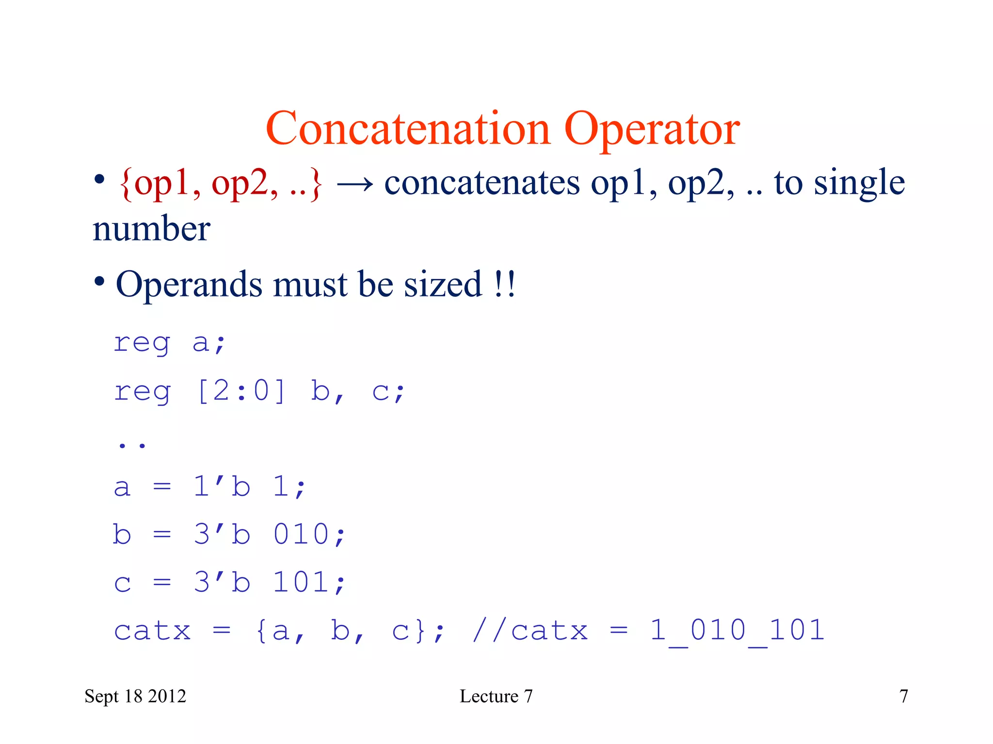 7
Concatenation Operator
Sept 18 2012
• {op1, op2, ..} → concatenates op1, op2, .. to single
number
• Operands must be sized !!
reg a;
reg [2:0] b, c;
..
a = 1’b 1;
b = 3’b 010;
c = 3’b 101;
catx = {a, b, c}; //catx = 1_010_101
Lecture 7
 