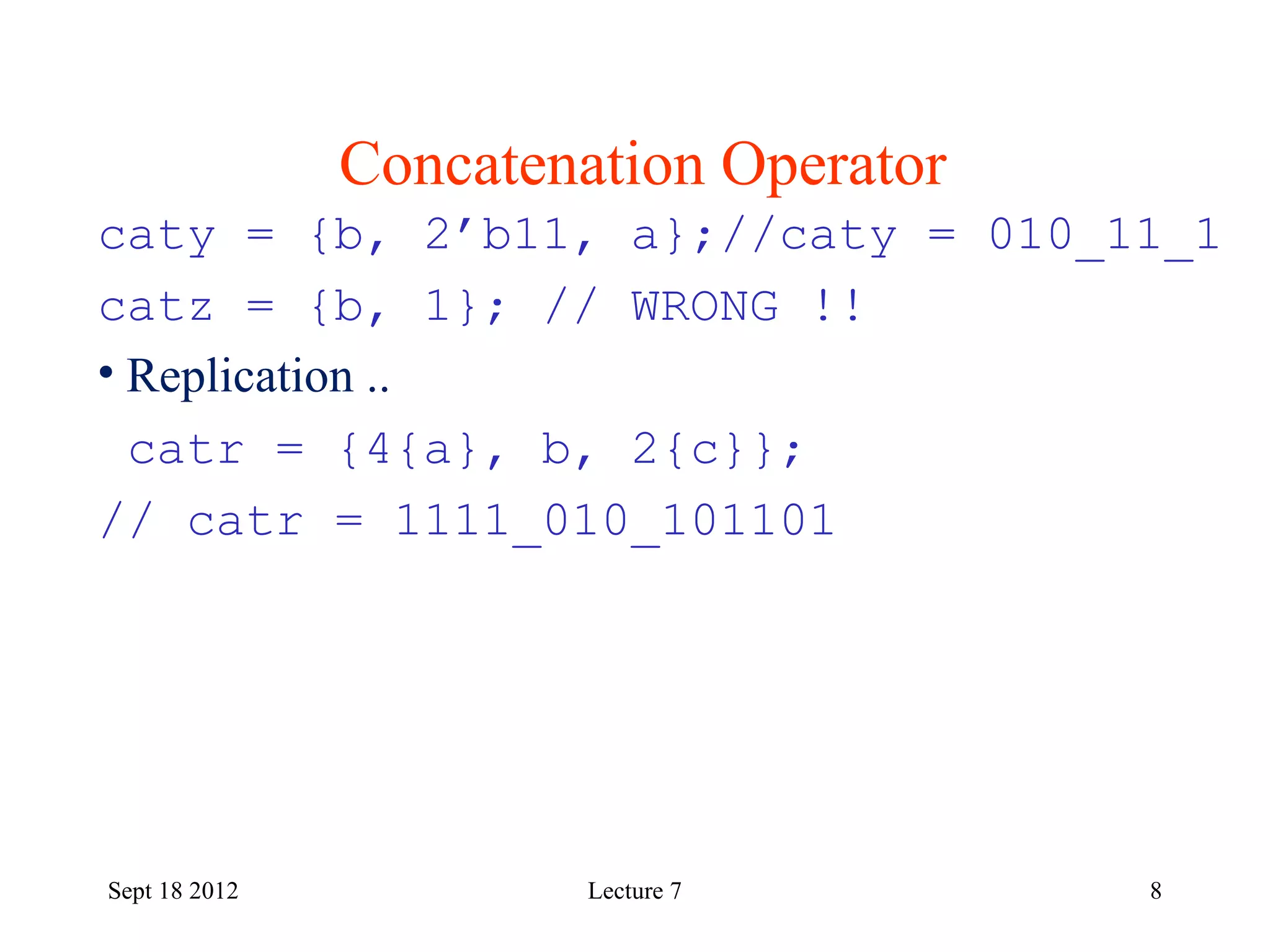 8
Concatenation Operator
Sept 18 2012
caty = {b, 2’b11, a};//caty = 010_11_1
catz = {b, 1}; // WRONG !!
• Replication ..
catr = {4{a}, b, 2{c}};
// catr = 1111_010_101101
Lecture 7
 