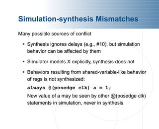 Simulation-synthesis Mismatches
Many possible sources of conflict
• Synthesis ignores delays (e.g., #10), but simulation
behavior can be affected by them
• Simulator models X explicitly, synthesis does not
• Behaviors resulting from shared-variable-like behavior
of regs is not synthesized:
always @(posedge clk) a = 1;
New value of a may be seen by other @(posedge clk)
statements in simulation, never in synthesis
 