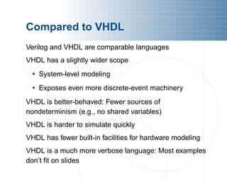 Compared to VHDL
Verilog and VHDL are comparable languages
VHDL has a slightly wider scope
• System-level modeling
• Exposes even more discrete-event machinery
VHDL is better-behaved: Fewer sources of
nondeterminism (e.g., no shared variables)
VHDL is harder to simulate quickly
VHDL has fewer built-in facilities for hardware modeling
VHDL is a much more verbose language: Most examples
don’t fit on slides
 