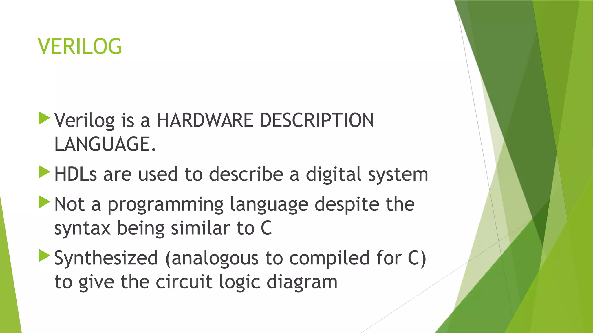 VERILOG
Verilog is a HARDWARE DESCRIPTION
LANGUAGE.
HDLs are used to describe a digital system
Not a programming language despite the
syntax being similar to C
Synthesized (analogous to compiled for C)
to give the circuit logic diagram
 