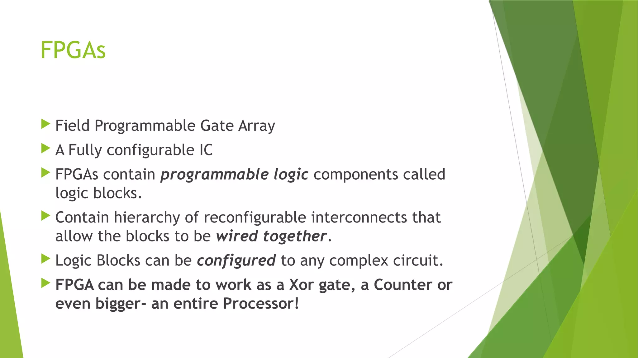 FPGAs
 Field Programmable Gate Array
 A Fully configurable IC
 FPGAs contain programmable logic components called
logic blocks.
 Contain hierarchy of reconfigurable interconnects that
allow the blocks to be wired together.
 Logic Blocks can be configured to any complex circuit.
 FPGA can be made to work as a Xor gate, a Counter or
even bigger- an entire Processor!
 