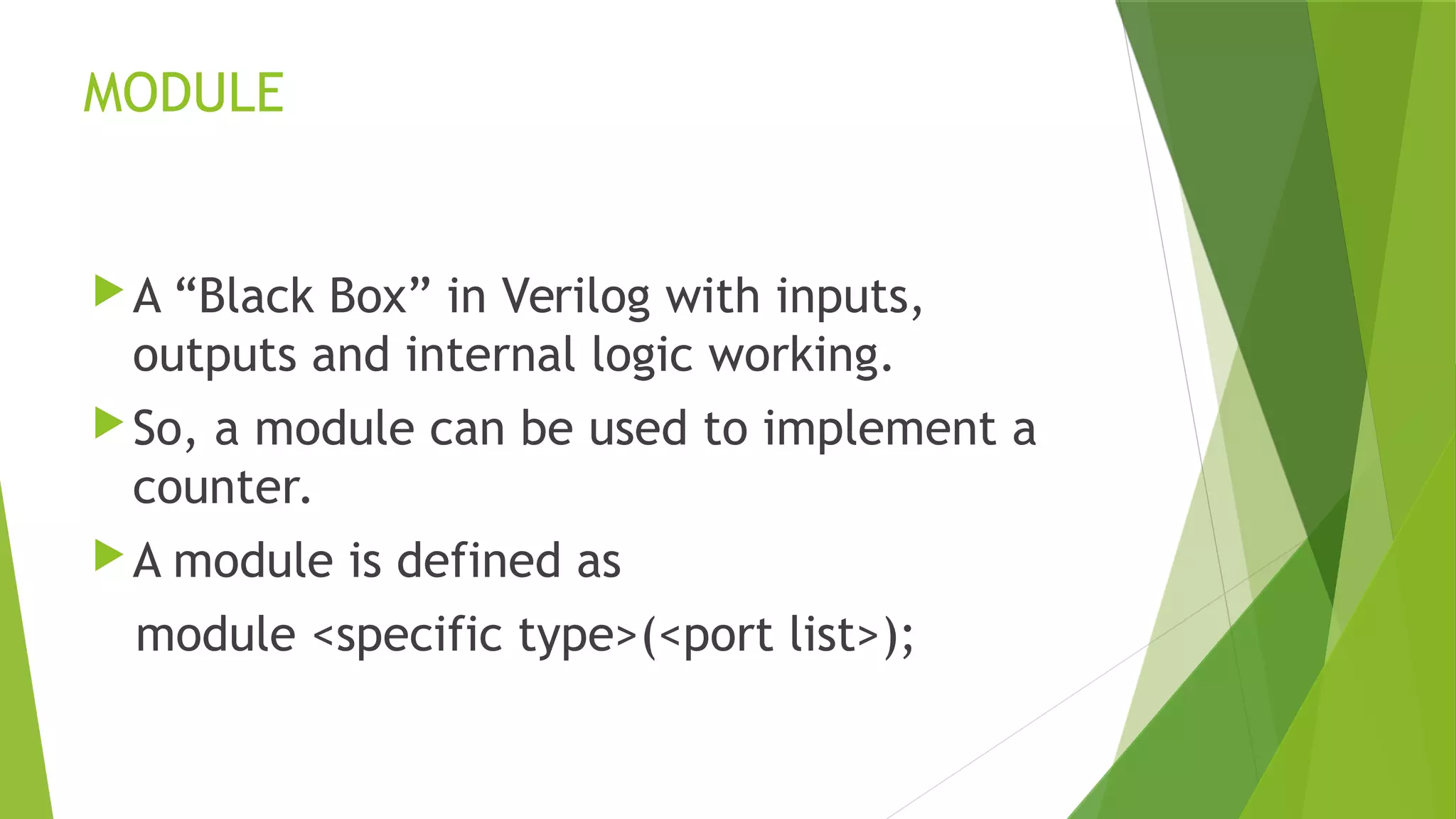 MODULE
A “Black Box” in Verilog with inputs,
outputs and internal logic working.
So, a module can be used to implement a
counter.
A module is defined as
module <specific type>(<port list>);
 