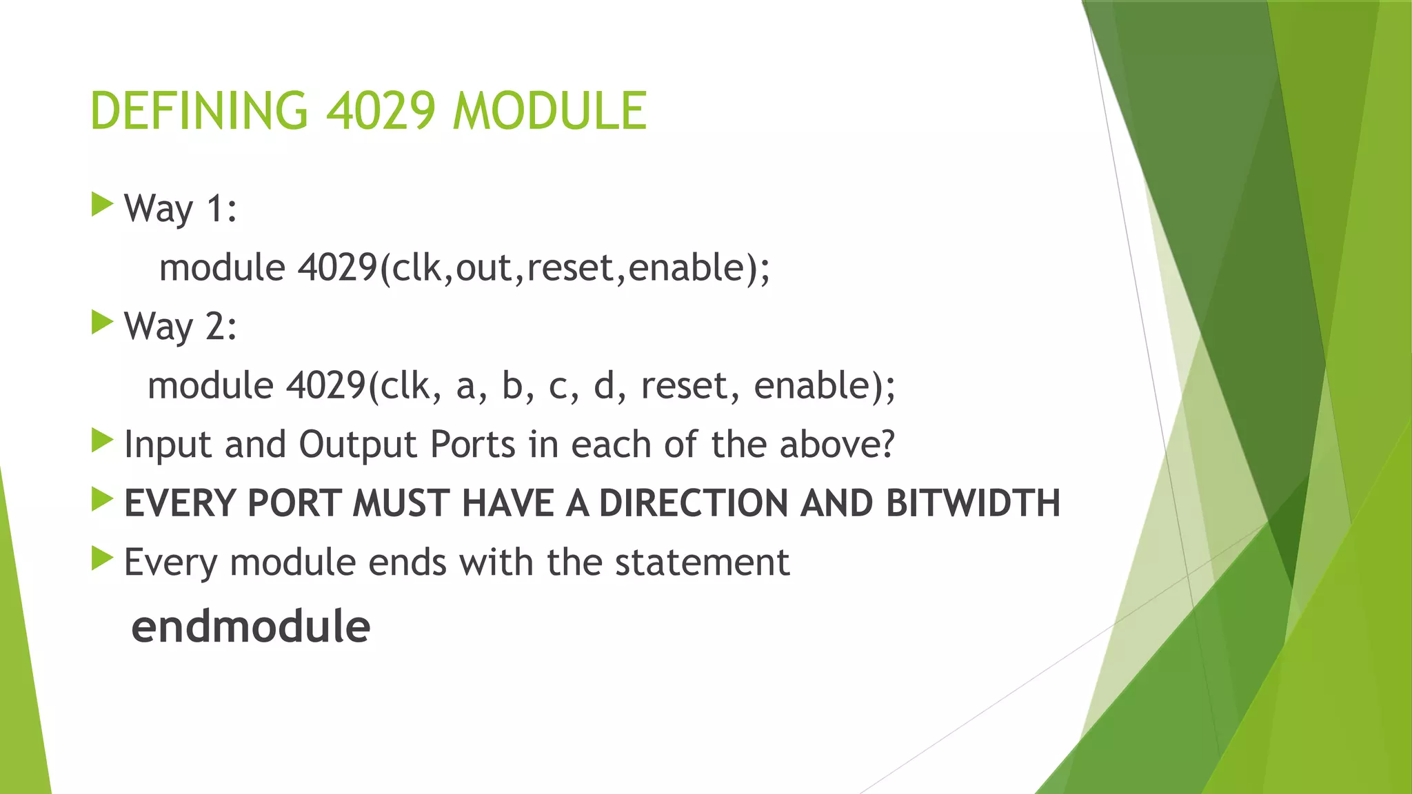 DEFINING 4029 MODULE
 Way 1:
module 4029(clk,out,reset,enable);
 Way 2:
module 4029(clk, a, b, c, d, reset, enable);
 Input and Output Ports in each of the above?
 EVERY PORT MUST HAVE A DIRECTION AND BITWIDTH
 Every module ends with the statement
endmodule
 