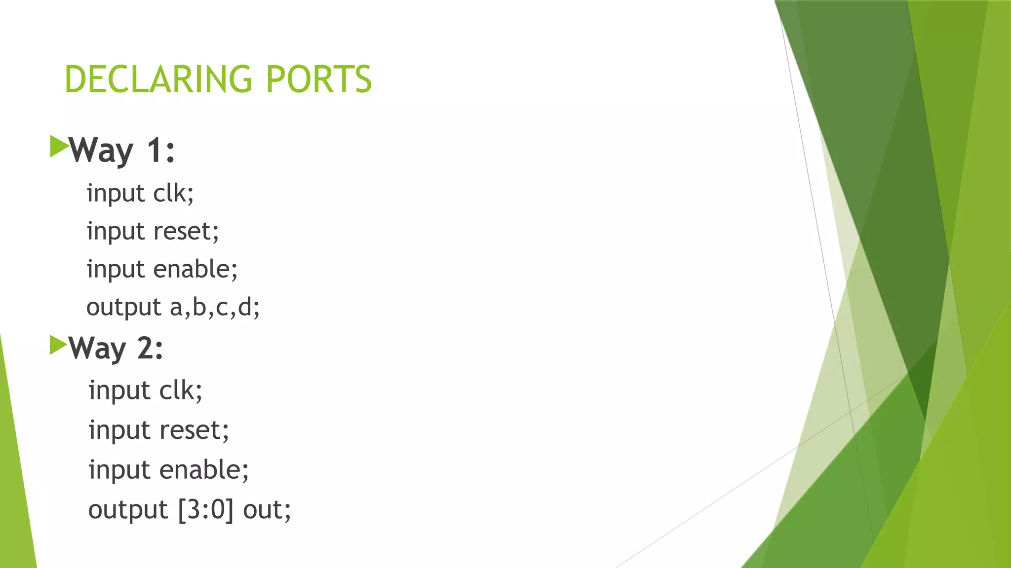 DECLARING PORTS
Way 1:
input clk;
input reset;
input enable;
output a,b,c,d;
Way 2:
input clk;
input reset;
input enable;
output [3:0] out;
 