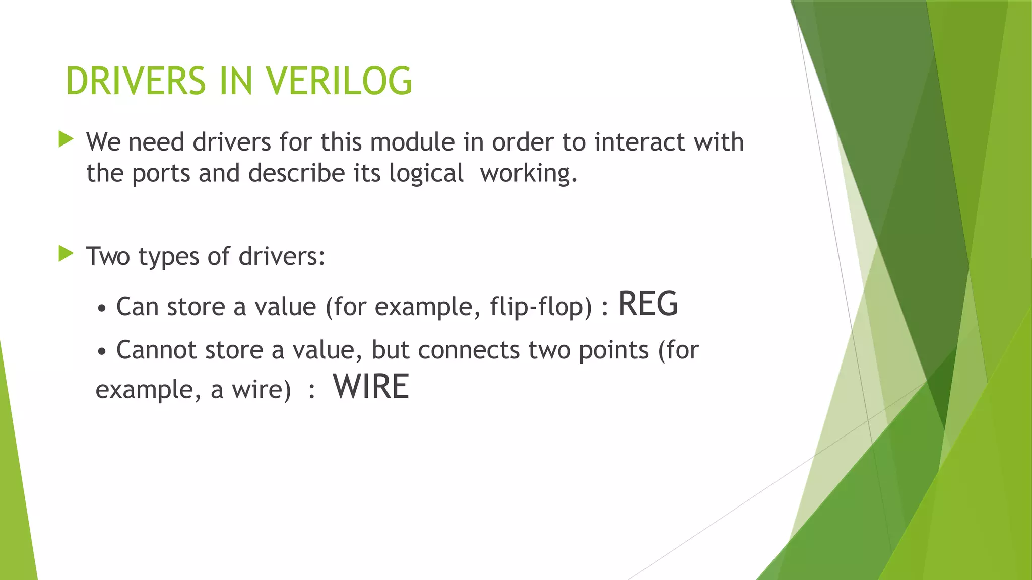 DRIVERS IN VERILOG
 We need drivers for this module in order to interact with
the ports and describe its logical working.
 Two types of drivers:
• Can store a value (for example, flip-flop) : REG
• Cannot store a value, but connects two points (for
example, a wire) : WIRE
 