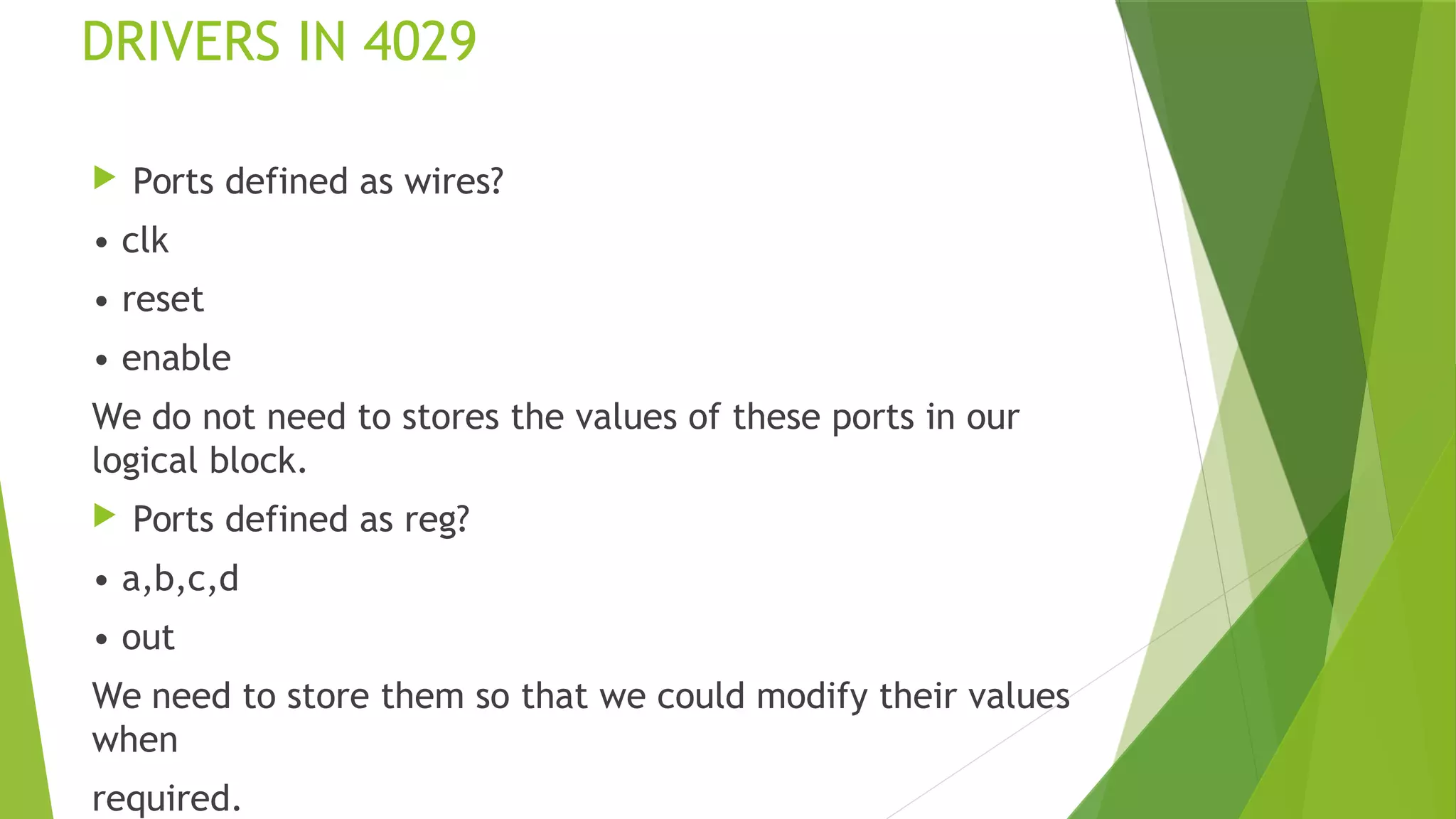 DRIVERS IN 4029
 Ports defined as wires?
• clk
• reset
• enable
We do not need to stores the values of these ports in our
logical block.
 Ports defined as reg?
• a,b,c,d
• out
We need to store them so that we could modify their values
when
required.
 