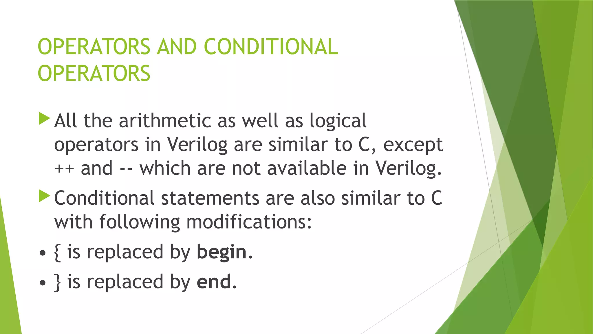 OPERATORS AND CONDITIONAL
OPERATORS
All the arithmetic as well as logical
operators in Verilog are similar to C, except
++ and -- which are not available in Verilog.
Conditional statements are also similar to C
with following modifications:
• { is replaced by begin.
• } is replaced by end.
 