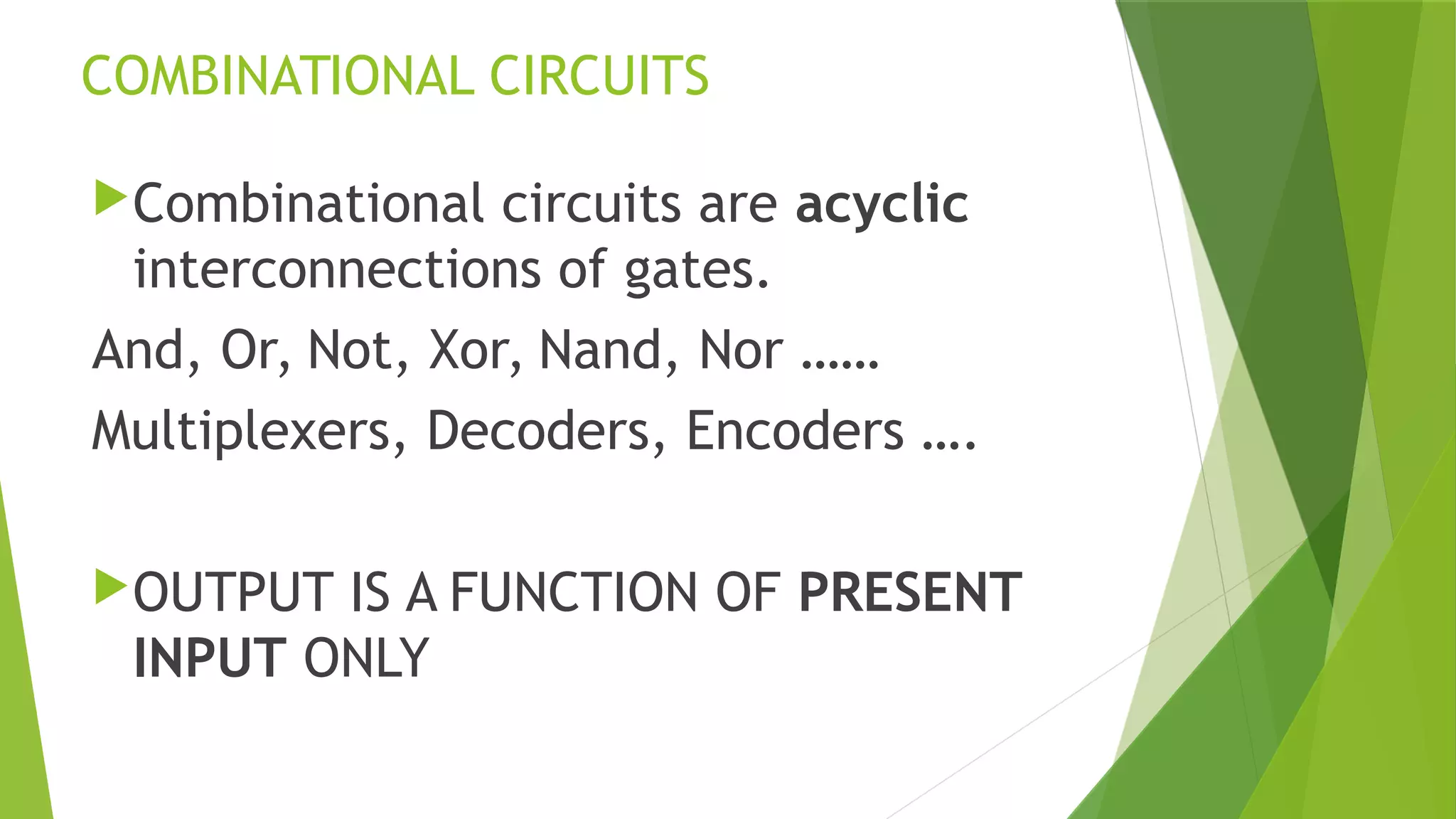 COMBINATIONAL CIRCUITS
Combinational circuits are acyclic
interconnections of gates.
And, Or, Not, Xor, Nand, Nor ……
Multiplexers, Decoders, Encoders ….
OUTPUT IS A FUNCTION OF PRESENT
INPUT ONLY
 