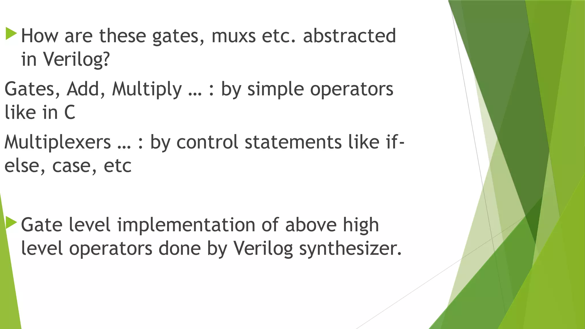 How are these gates, muxs etc. abstracted
in Verilog?
Gates, Add, Multiply … : by simple operators
like in C
Multiplexers … : by control statements like if-
else, case, etc
Gate level implementation of above high
level operators done by Verilog synthesizer.
 
