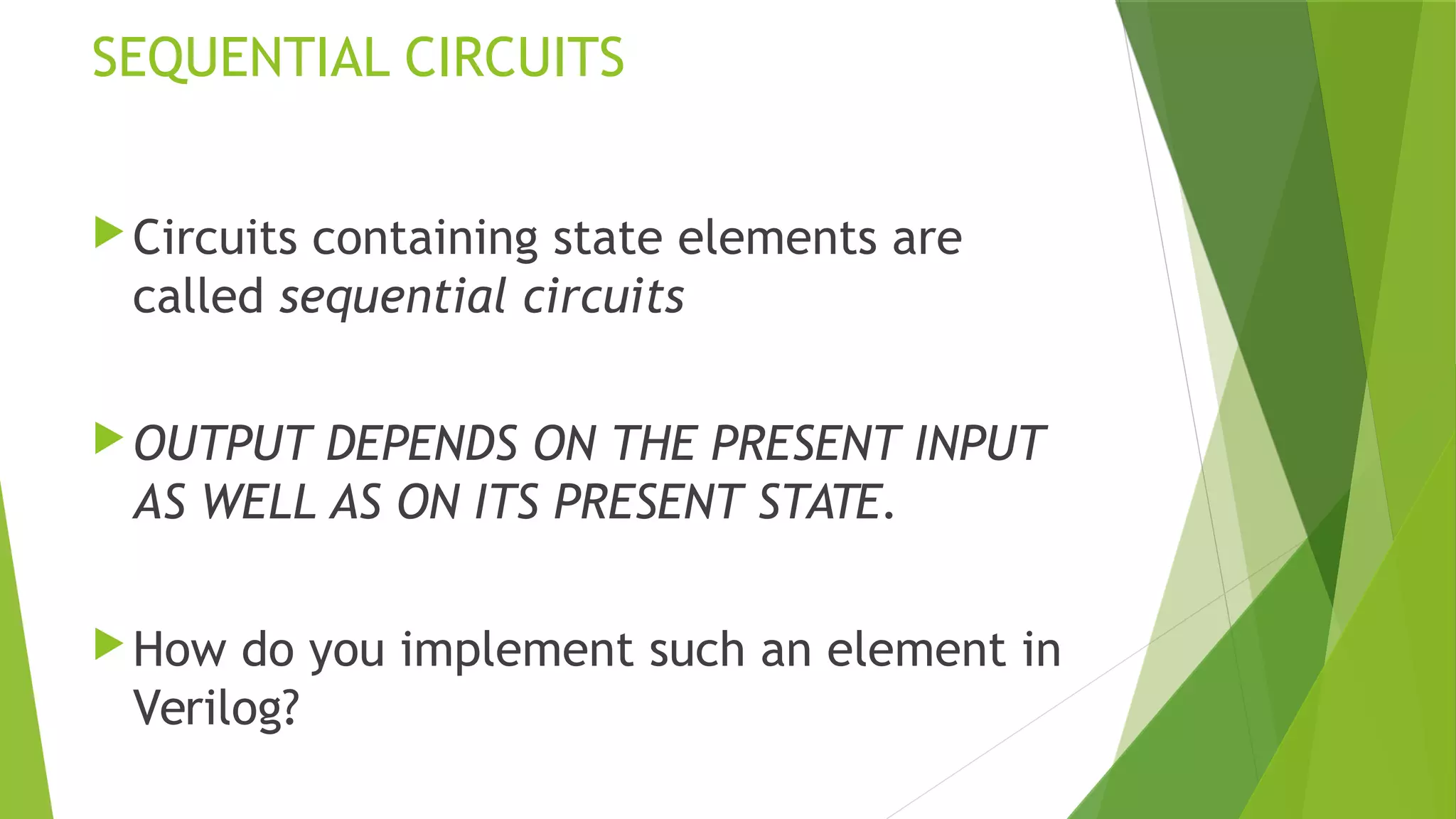 SEQUENTIAL CIRCUITS
Circuits containing state elements are
called sequential circuits
OUTPUT DEPENDS ON THE PRESENT INPUT
AS WELL AS ON ITS PRESENT STATE.
How do you implement such an element in
Verilog?
 